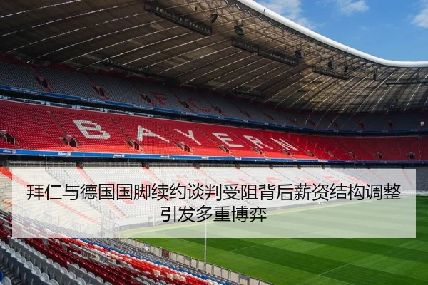 拜仁与德国国脚续约谈判受阻背后薪资结构调整引发多重博弈