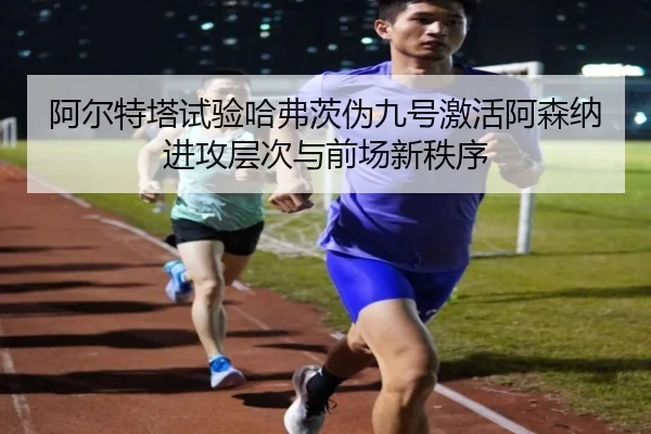 阿尔特塔试验哈弗茨伪九号激活阿森纳进攻层次与前场新秩序