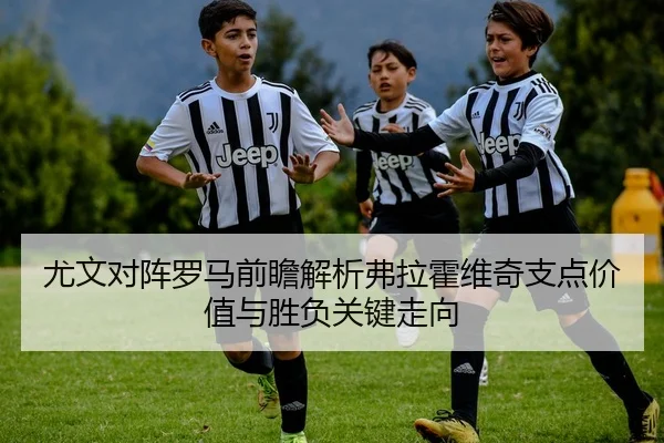 尤文对阵罗马前瞻解析弗拉霍维奇支点价值与胜负关键走向
